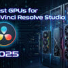 Best GPUs for DaVinci Resolve Studio (2025 Guide)